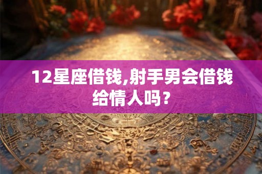 12星座借钱,射手男会借钱给情人吗？