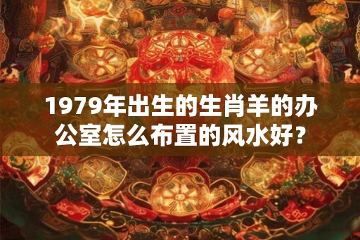 1979年出生的生肖羊的办公室怎么布置的风水好？
