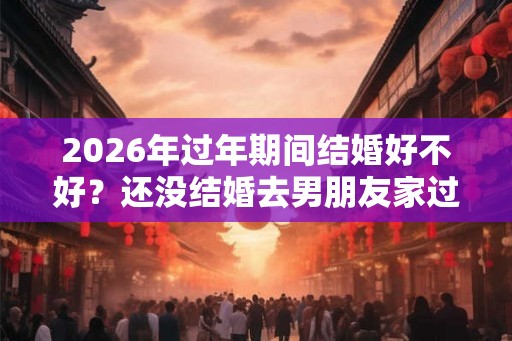 2026年过年期间结婚好不好？还没结婚去男朋友家过年好不好？