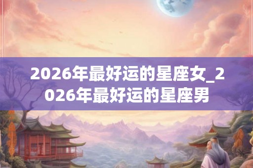 2026年最好运的星座女_2026年最好运的星座男 2026年最好运的星座女_2026年最好运的星座男