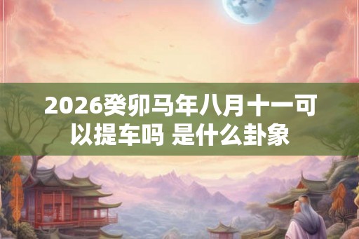 2026癸卯马年八月十一可以提车吗 是什么卦象