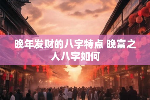 晚年发财的八字特点 晚富之人八字如何