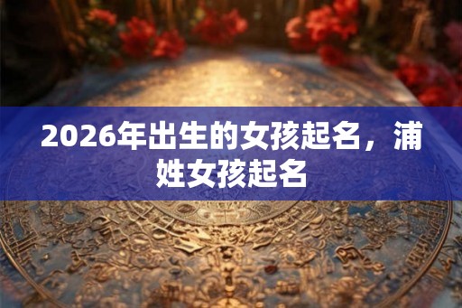 2026年出生的女孩起名，浦姓女孩起名