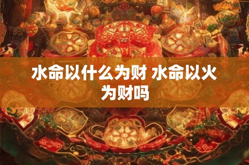 水命以什么为财 水命以火为财吗 水命以什么为财 水命以火为财吗