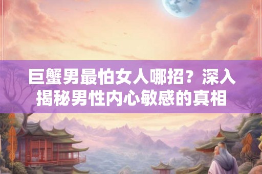 巨蟹男最怕女人哪招？深入揭秘男性内心敏感的真相