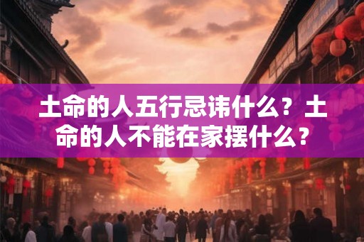 土命的人五行忌讳什么？土命的人不能在家摆什么？