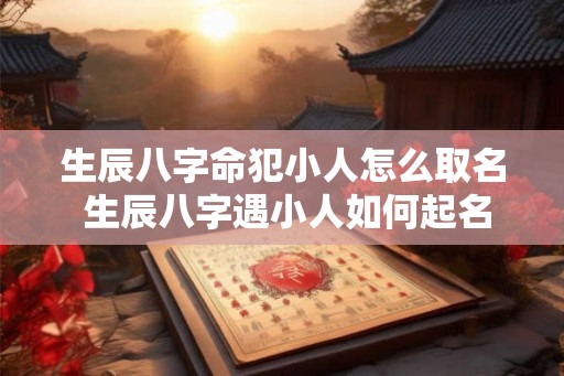 生辰八字命犯小人怎么取名 生辰八字遇小人如何起名