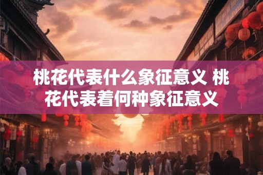 桃花代表什么象征意义 桃花代表着何种象征意义 桃花代表什么象征意义 桃花代表着何种象征意义