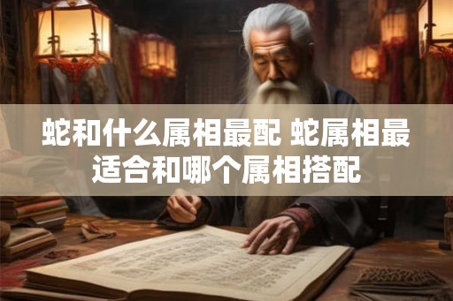 蛇和什么属相最配 蛇属相最适合和哪个属相搭配