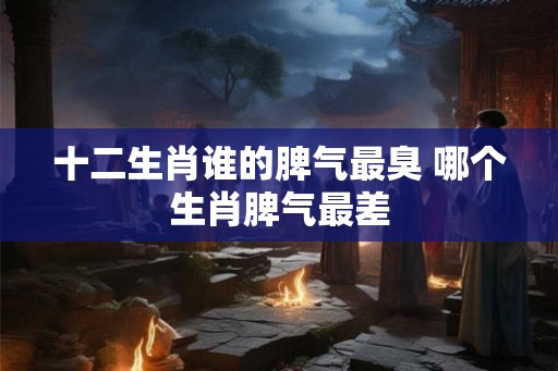 十二生肖谁的脾气最臭 哪个生肖脾气最差 十二生肖谁的脾气最臭 哪个生肖脾气最差