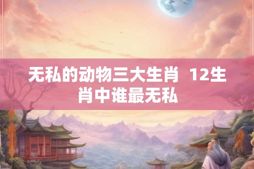 无私的动物三大生肖  12生肖中谁最无私