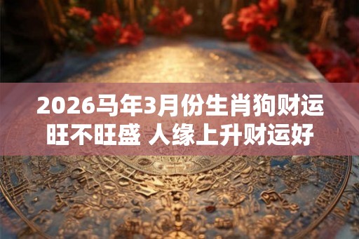 2026马年3月份生肖狗财运旺不旺盛 人缘上升财运好