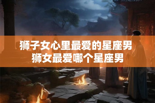 狮子女心里最爱的星座男 狮女最爱哪个星座男