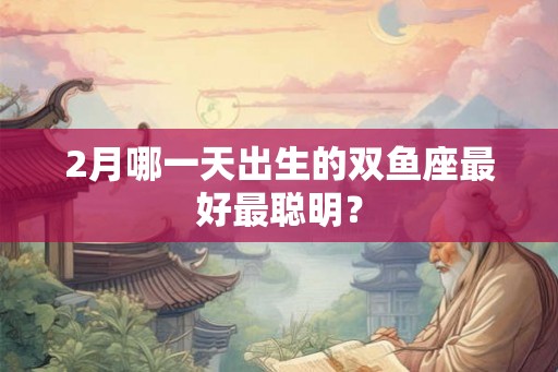2月哪一天出生的双鱼座最好最聪明？