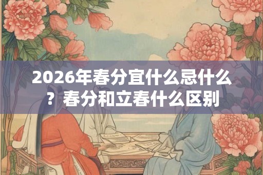 2026年春分宜什么忌什么？春分和立春什么区别