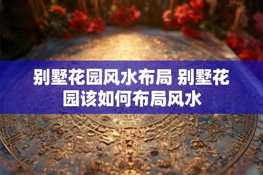 别墅花园风水布局 别墅花园该如何布局风水 别墅花园风水布局 别墅花园该如何布局风水