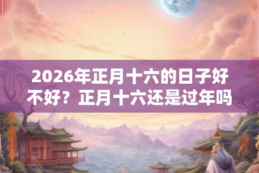 2026年正月十六的日子好不好？正月十六还是过年吗？