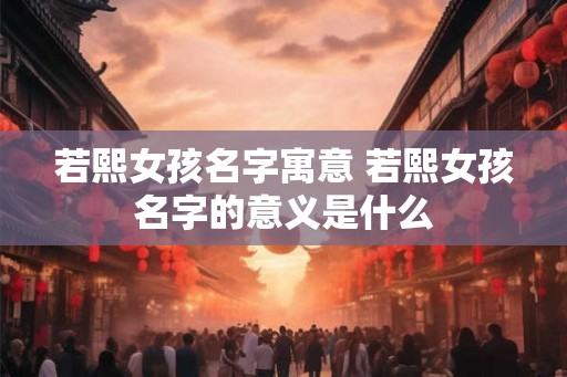 若熙女孩名字寓意 若熙女孩名字的意义是什么