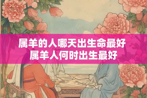 属羊的人哪天出生命最好 属羊人何时出生最好 属羊的人哪天出生命最好 属羊人何时出生最好