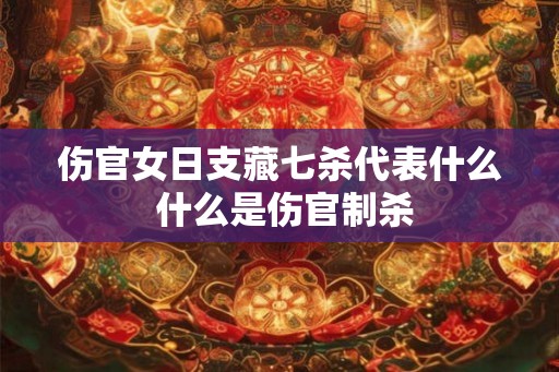 伤官女日支藏七杀代表什么 什么是伤官制杀