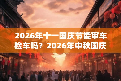 2026年十一国庆节能审车检车吗？2026年中秋国庆节可以车辆年检吗？