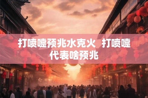 打喷嚏预兆水克火 打喷嚏代表啥预兆 打喷嚏预兆水克火 打喷嚏代表啥预兆