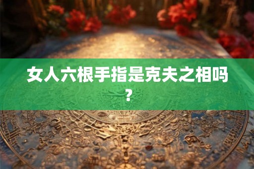 女人六根手指是克夫之相吗? 女人六根手指是克夫之相吗?