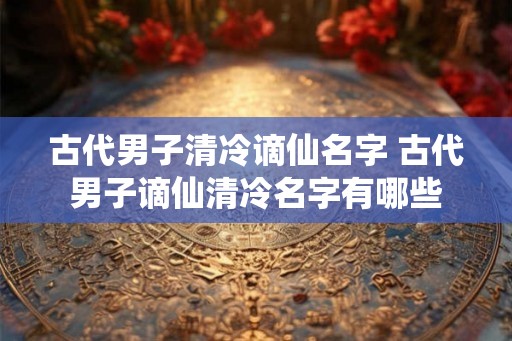 古代男子清冷谪仙名字 古代男子谪仙清冷名字有哪些