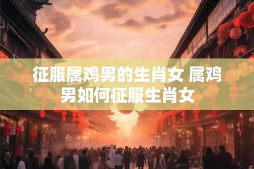 征服属鸡男的生肖女 属鸡男如何征服生肖女