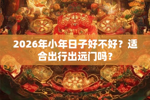 2026年小年日子好不好？适合出行出远门吗？