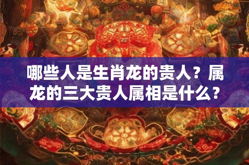 哪些人是生肖龙的贵人？属龙的三大贵人属相是什么？