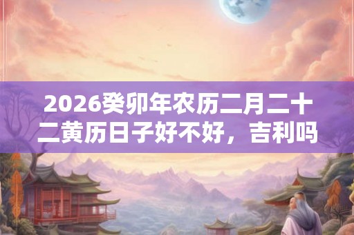 2026癸卯年农历二月二十二黄历日子好不好，吉利吗？