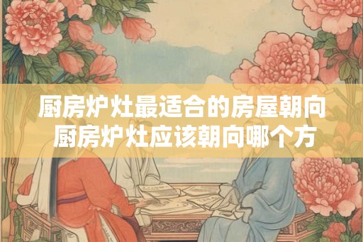 厨房炉灶最适合的房屋朝向 厨房炉灶应该朝向哪个方向
