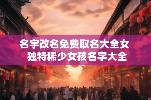 名字改名免费取名大全女  独特稀少女孩名字大全
