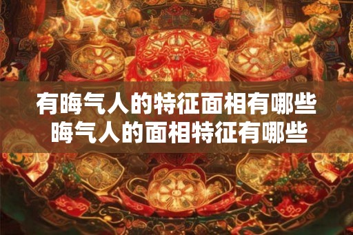 有晦气人的特征面相有哪些 晦气人的面相特征有哪些