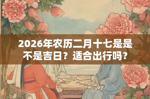 2026年农历二月十七是是不是吉日？适合出行吗？