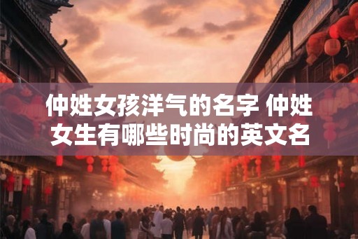 仲姓女孩洋气的名字 仲姓女生有哪些时尚的英文名