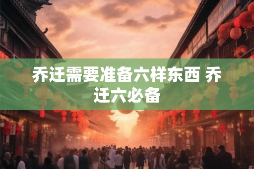 乔迁需要准备六样东西 乔迁六必备 乔迁需要准备六样东西 乔迁六必备