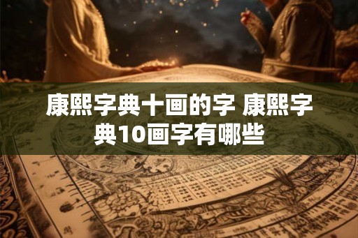 康熙字典十画的字 康熙字典10画字有哪些 康熙字典十画的字 康熙字典10画字有哪些
