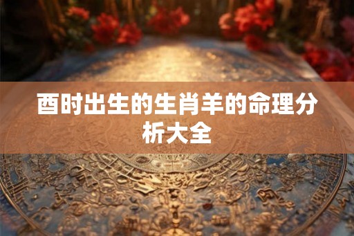 酉时出生的生肖羊的命理分析大全