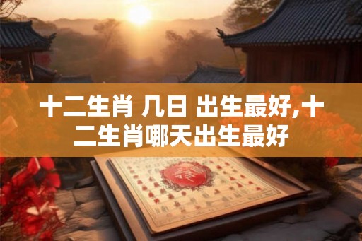 十二生肖 几日 出生最好,十二生肖哪天出生最好 十二生肖 几日 出生最好,十二生肖哪天出生最好