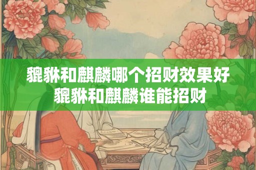 貔貅和麒麟哪个招财效果好 貔貅和麒麟谁能招财