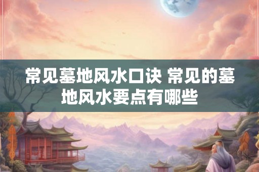 常见墓地风水口诀 常见的墓地风水要点有哪些 常见墓地风水口诀 常见的墓地风水要点有哪些