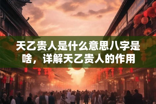 天乙贵人是什么意思八字是啥，详解天乙贵人的作用