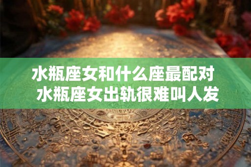 水瓶座女和什么座最配对 水瓶座女出轨很难叫人发现 水瓶座女和什么座最配对 水瓶座女出轨很难叫人发现