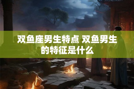 双鱼座男生特点 双鱼男生的特征是什么