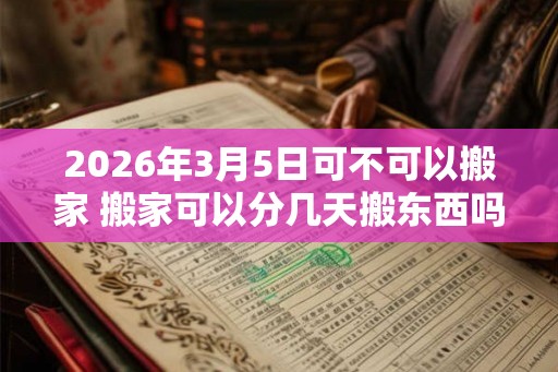 2026年3月5日可不可以搬家 搬家可以分几天搬东西吗