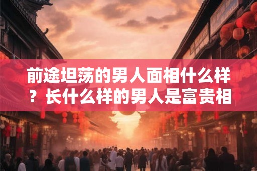 前途坦荡的男人面相什么样?长什么样的男人是富贵相? 前途坦荡的男人面相什么样?长什么样的男人是富贵相?