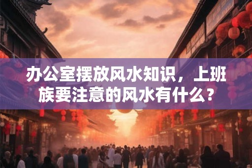 办公室摆放风水知识，上班族要注意的风水有什么？