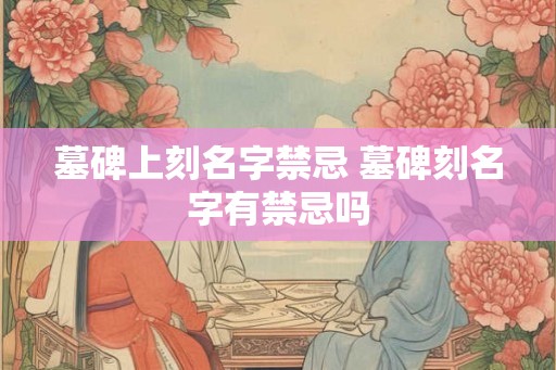 墓碑上刻名字禁忌 墓碑刻名字有禁忌吗
